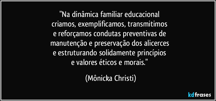 "Na dinâmica familiar educacional 
criamos, exemplificamos, transmitimos 
e reforçamos condutas preventivas de 
manutenção e preservação dos alicerces 
e estruturando solidamente princípios 
e valores éticos e morais." (Mônicka Christi)