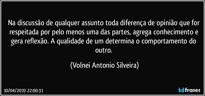 Na discussão de qualquer assunto toda diferença de opinião que for respeitada por pelo menos uma das partes, agrega conhecimento e gera reflexão. A qualidade de um determina o comportamento do outro. (Volnei Antonio Silveira)