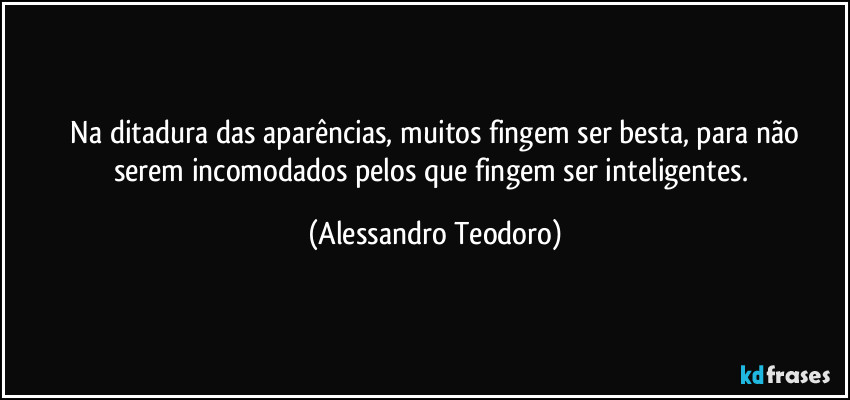 ⁠Na ditadura das aparências, muitos fingem ser besta, para não serem incomodados pelos que fingem ser inteligentes. (Alessandro Teodoro)
