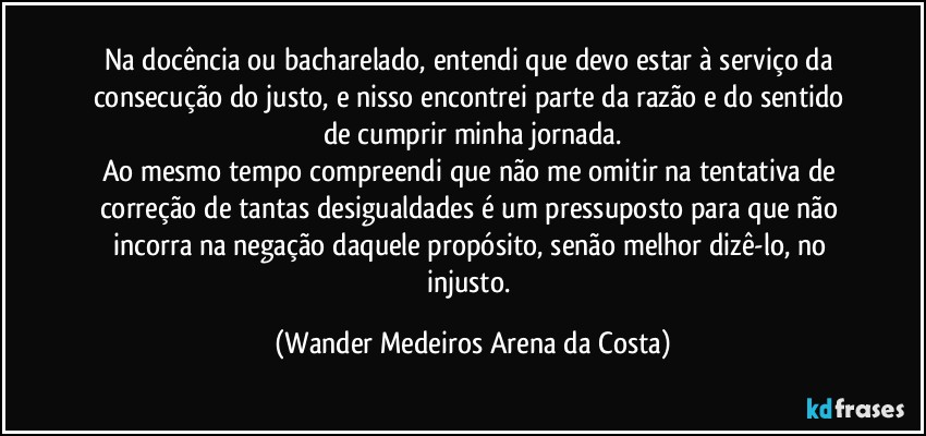 Na docência ou bacharelado, entendi que devo estar à serviço da consecução do justo, e nisso encontrei parte da razão e do sentido de cumprir minha jornada.
Ao mesmo tempo compreendi que não me omitir na tentativa de correção de tantas desigualdades é um pressuposto para que não incorra na negação daquele propósito, senão melhor dizê-lo, no injusto. (Wander Medeiros Arena da Costa)