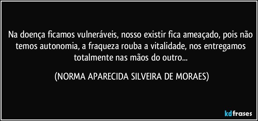 Na doença ficamos vulneráveis, nosso existir fica ameaçado, pois não temos autonomia, a fraqueza rouba a vitalidade, nos entregamos totalmente nas mãos do outro... (NORMA APARECIDA SILVEIRA DE MORAES)