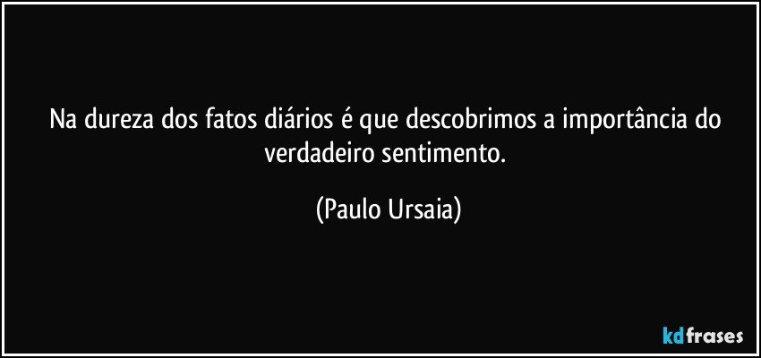 Na dureza dos fatos diários é que descobrimos a importância do verdadeiro sentimento. (Paulo Ursaia)