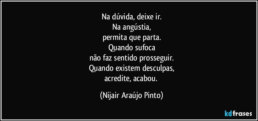 Na dúvida, deixe ir.
Na angústia,
permita que parta.
Quando sufoca
não faz sentido prosseguir.
Quando existem desculpas,
acredite, acabou. (Nijair Araújo Pinto)