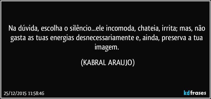 Na dúvida, escolha o silêncio...ele incomoda, chateia, irrita; mas, não gasta as tuas energias desnecessariamente e, ainda, preserva a tua imagem. (KABRAL ARAUJO)