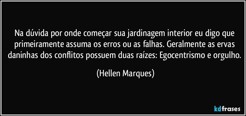 Na dúvida por onde começar  sua jardinagem interior eu digo que primeiramente assuma os erros ou as falhas. Geralmente as ervas daninhas dos conflitos possuem duas raízes: Egocentrismo e orgulho. (Hellen Marques)