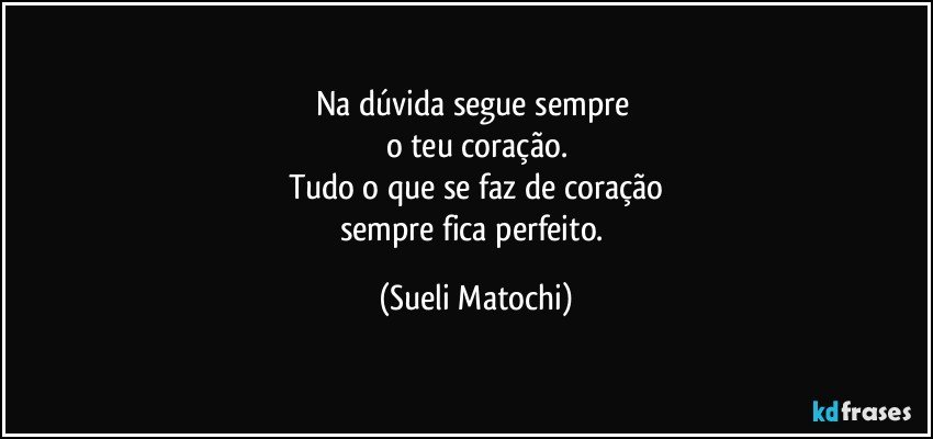 Na dúvida segue sempre 
o teu coração.
Tudo o que se faz de coração
sempre fica perfeito. (Sueli Matochi)