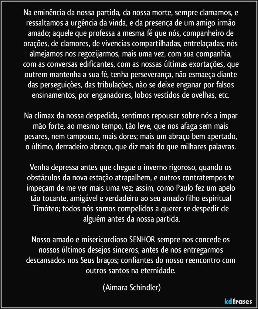 Na eminência da nossa partida, da nossa morte, sempre clamamos, e ressaltamos a urgência da vinda, e da presença de um amigo irmão amado; aquele que professa a mesma fé que nós, companheiro de orações, de clamores, de vivencias compartilhadas, entrelaçadas; nós almejamos nos regozijarmos, mais uma vez, com sua companhia, com as conversas edificantes, com as nossas últimas exortações, que outrem mantenha a sua fé, tenha perseverança, não esmaeça diante das perseguições, das tribulações, não se deixe enganar por falsos ensinamentos, por enganadores, lobos vestidos de ovelhas, etc. 

Na clímax da nossa despedida, sentimos repousar sobre nós a ímpar mão forte, ao mesmo tempo, tão leve, que nos afaga sem mais pesares, nem tampouco, mais dores; mais um abraço bem apertado, o último, derradeiro abraço, que diz mais do que milhares palavras. 

Venha depressa antes que chegue o inverno rigoroso, quando os obstáculos da nova estação atrapalhem, e outros contratempos te impeçam de me ver mais uma vez; assim, como Paulo fez um apelo tão tocante, amigável e verdadeiro ao seu amado filho espiritual Timóteo; todos nós somos compelidos a querer se despedir de alguém antes da nossa partida.

Nosso amado e misericordioso SENHOR sempre nos concede os nossos últimos desejos sinceros, antes de nos entregarmos descansados nos Seus braços; confiantes do nosso reencontro com outros santos na eternidade. (Aimara Schindler)