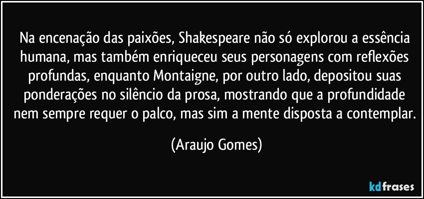 Na encenação das paixões, Shakespeare não só explorou a essência humana, mas também enriqueceu seus personagens com reflexões profundas, enquanto Montaigne, por outro lado, depositou suas ponderações no silêncio da prosa, mostrando que a profundidade nem sempre requer o palco, mas sim a mente disposta a contemplar. (Araujo Gomes)