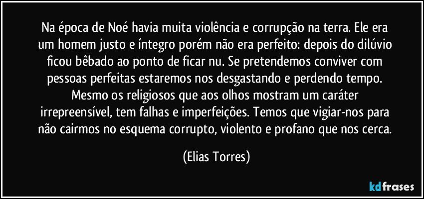 Na época de Noé havia muita violência e corrupção na terra. Ele era um homem justo e íntegro porém não era perfeito: depois do dilúvio ficou bêbado ao ponto de ficar nu. Se pretendemos conviver com pessoas perfeitas estaremos nos desgastando e perdendo tempo. Mesmo os religiosos que aos olhos mostram um caráter irrepreensível, tem falhas e imperfeições. Temos que vigiar-nos para não cairmos no esquema corrupto, violento e profano que nos cerca. (Elias Torres)