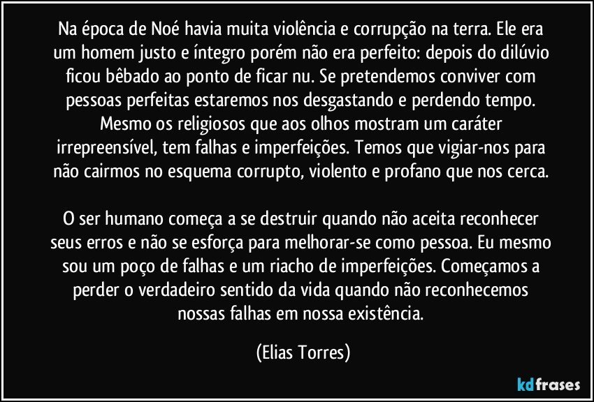 Na época de Noé havia muita violência e corrupção na terra. Ele era um homem justo e íntegro porém não era perfeito: depois do dilúvio ficou bêbado ao ponto de ficar nu. Se pretendemos conviver com pessoas perfeitas estaremos nos desgastando e perdendo tempo. Mesmo os religiosos que aos olhos mostram um caráter irrepreensível, tem falhas e imperfeições. Temos que vigiar-nos para não cairmos no esquema corrupto, violento e profano que nos cerca. 

O ser humano começa a se destruir quando não aceita reconhecer seus erros e não se esforça para melhorar-se como pessoa. Eu mesmo sou um poço de falhas e um riacho de imperfeições. Começamos a perder o verdadeiro sentido da vida quando não reconhecemos nossas falhas em nossa existência. (Elias Torres)