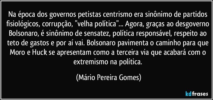 Na época dos governos petistas centrismo era sinônimo de partidos fisiológicos, corrupção, "velha política"... Agora, graças ao desgoverno Bolsonaro, é sinônimo de sensatez, política responsável, respeito ao teto de gastos e por aí vai. Bolsonaro pavimenta o caminho para que Moro e Huck se apresentam como a terceira via que acabará com o extremismo na política. (Mário Pereira Gomes)