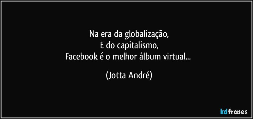 Na era da globalização,
E do capitalismo,
Facebook é o melhor álbum virtual... (Jotta André)