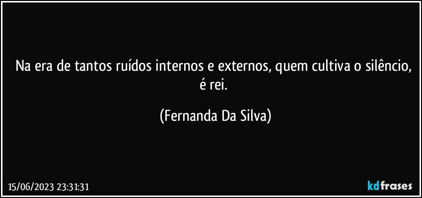 Na era de tantos ruídos internos e externos, quem cultiva o silêncio, é rei. (Fernanda Da Silva)