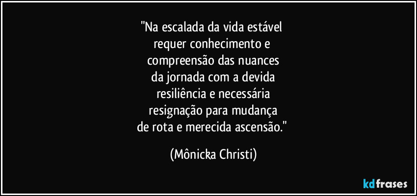 "Na escalada da vida estável 
requer conhecimento e 
compreensão das nuances
 da jornada com a devida 
resiliência e necessária
 resignação para mudança 
de rota e merecida ascensão." (Mônicka Christi)