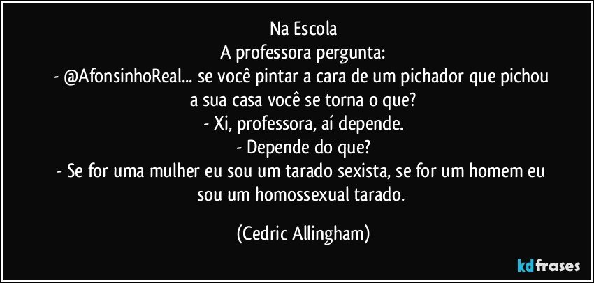 Na Escola
A professora pergunta:
- @AfonsinhoReal... se você pintar a cara de um pichador que pichou a sua casa você se torna o que?
- Xi, professora, aí depende.
- Depende do que?
- Se for uma mulher eu sou um tarado sexista, se for um homem eu sou um homossexual tarado. (Cedric Allingham)