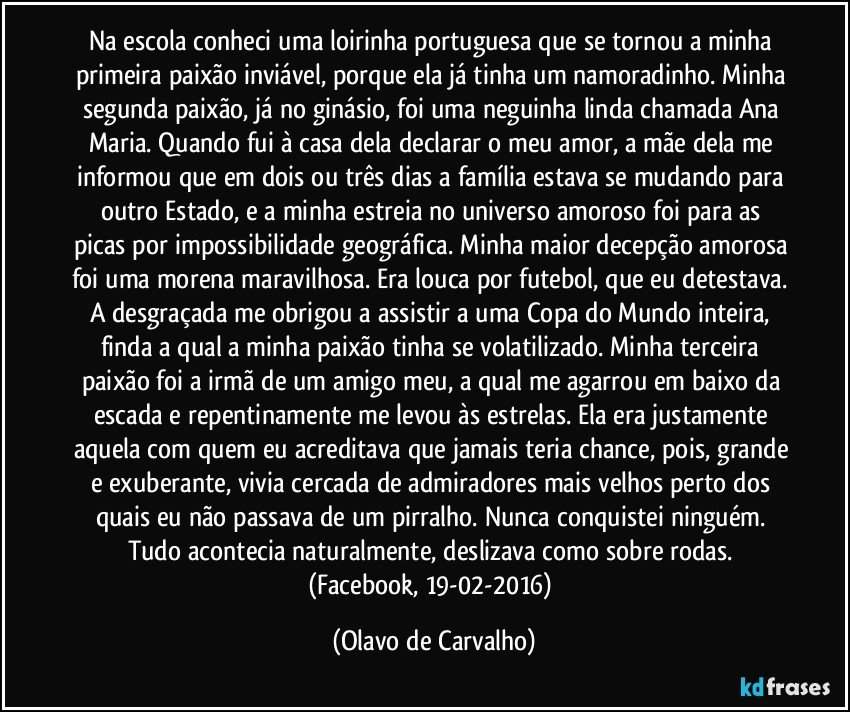 Na escola conheci uma loirinha portuguesa que se tornou a minha primeira paixão inviável, porque ela já tinha um namoradinho. Minha segunda paixão, já no ginásio, foi uma neguinha linda chamada Ana Maria. Quando fui à casa dela declarar o meu amor, a mãe dela me informou que em dois ou três dias a família estava se mudando para outro Estado, e a minha estreia no universo amoroso foi para as picas por impossibilidade geográfica. Minha maior decepção amorosa foi uma morena maravilhosa. Era louca por futebol, que eu detestava. A desgraçada me obrigou a assistir a uma Copa do Mundo inteira, finda a qual a minha paixão tinha se volatilizado. Minha terceira paixão foi a irmã de um amigo meu, a qual me agarrou em baixo da escada e repentinamente me levou às estrelas. Ela era justamente aquela com quem eu acreditava que jamais teria chance, pois, grande e exuberante, vivia cercada de admiradores mais velhos perto dos quais eu não passava de um pirralho. Nunca conquistei ninguém. Tudo acontecia naturalmente, deslizava como sobre rodas. (Facebook, 19-02-2016) (Olavo de Carvalho)