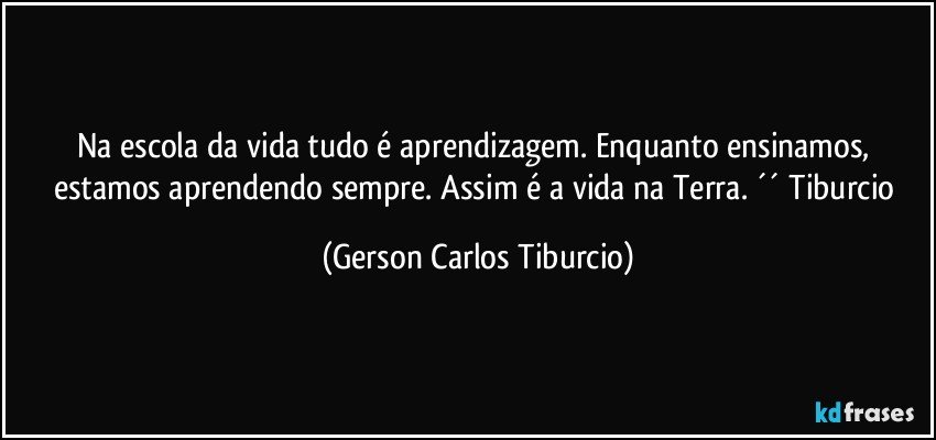 Na escola da vida tudo é aprendizagem. Enquanto ensinamos, estamos aprendendo sempre. Assim é a vida na Terra. ´´ Tiburcio (Gerson Carlos Tiburcio)