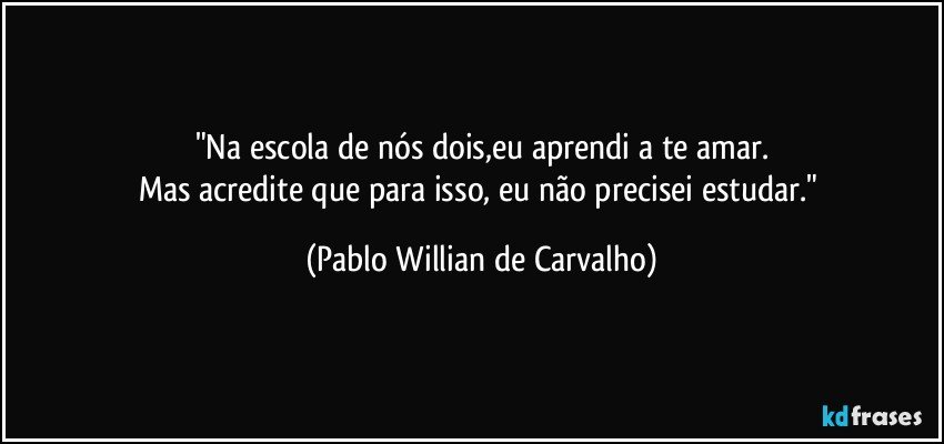 "Na escola de nós dois,eu aprendi a te amar.
Mas acredite que para isso, eu não precisei estudar." (Pablo Willian de Carvalho)