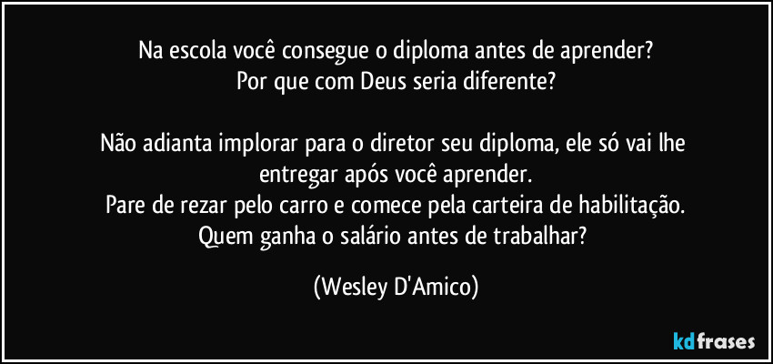 Na escola você consegue o diploma antes de aprender?
Por que com Deus seria diferente?

Não adianta implorar para o diretor seu diploma, ele só vai lhe entregar após você aprender.
Pare de rezar pelo carro e comece pela carteira de habilitação.
Quem ganha o salário antes de trabalhar? (Wesley D'Amico)