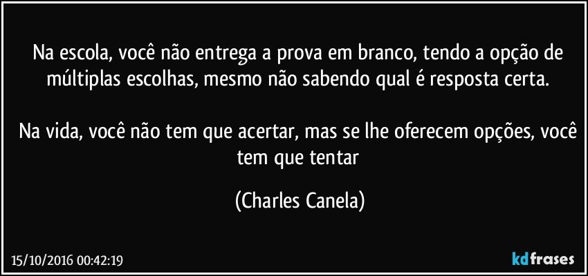 Na escola, você não entrega a prova em branco, tendo a opção de múltiplas escolhas, mesmo não sabendo qual é resposta certa. 

Na vida, você não tem que acertar, mas se lhe oferecem opções, você tem que tentar (Charles Canela)