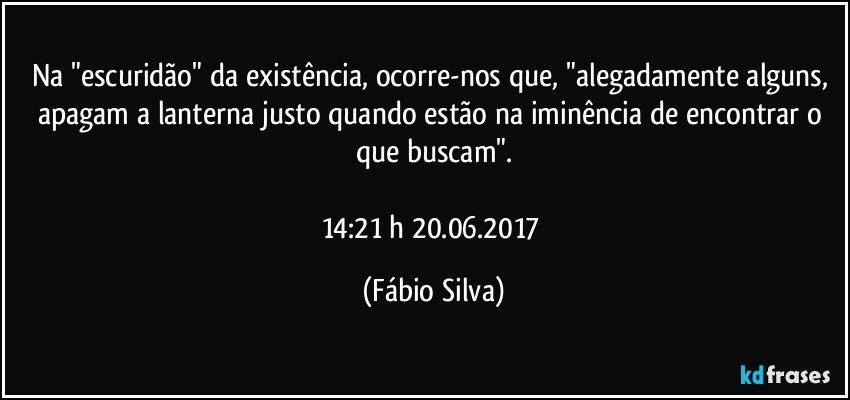 Na "escuridão" da existência,  ocorre-nos que, "alegadamente  alguns, apagam a lanterna justo quando estão na iminência de encontrar o que buscam".

14:21 h  20.06.2017 (Fábio Silva)