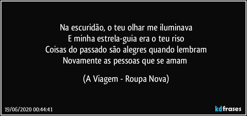 Na escuridão, o teu olhar me iluminava
E minha estrela-guia era o teu riso
Coisas do passado são alegres quando lembram
Novamente as pessoas que se amam (A Viagem - Roupa Nova)