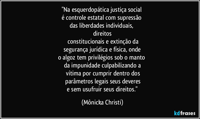 "Na esquerdopática justiça social 
é controle estatal com supressão 
das liberdades individuais, 
direitos
 constitucionais e extinção da
 segurança jurídica e física, onde 
o algoz tem privilégios sob o manto 
da impunidade culpabilizando a
 vítima por cumprir dentro dos
 parâmetros legais seus deveres
 e sem usufruir  seus direitos." (Mônicka Christi)
