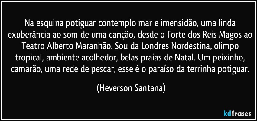 Na esquina potiguar contemplo mar e imensidão, uma linda exuberância ao som de uma canção, desde o Forte dos Reis Magos ao Teatro Alberto Maranhão. Sou da Londres Nordestina, olimpo tropical, ambiente acolhedor, belas praias de Natal. Um peixinho, camarão, uma rede de pescar, esse é o paraíso da terrinha potiguar. (Heverson Santana)