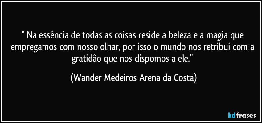 "⁠Na essência de todas as coisas reside a beleza e a magia que empregamos com nosso olhar, por isso o mundo nos retribui com a gratidão que nos dispomos a ele." (Wander Medeiros Arena da Costa)