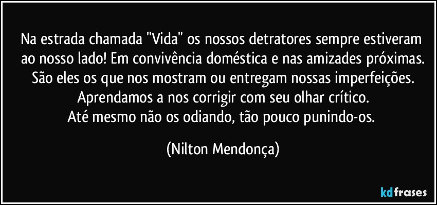 Na estrada chamada "Vida" os nossos detratores sempre estiveram ao nosso lado! Em convivência doméstica e nas amizades  próximas.
São eles os que nos mostram ou entregam nossas imperfeições.
Aprendamos a nos corrigir com seu olhar crítico.
Até mesmo não os odiando, tão pouco punindo-os. (Nilton Mendonça)