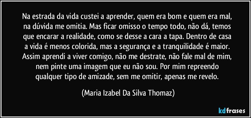 Na estrada da vida custei a aprender, quem era bom e quem era mal, na dúvida me omitia. Mas ficar omisso o tempo todo, não dá, temos que encarar a realidade, como se desse a cara a tapa. Dentro de casa a vida é menos colorida, mas a segurança e a tranquilidade é maior. Assim aprendi a viver comigo, não me destrate, não fale mal de mim, nem pinte uma imagem que eu não sou. Por mim repreendo qualquer tipo de amizade, sem me omitir, apenas me revelo. (Maria Izabel Da Silva Thomaz)