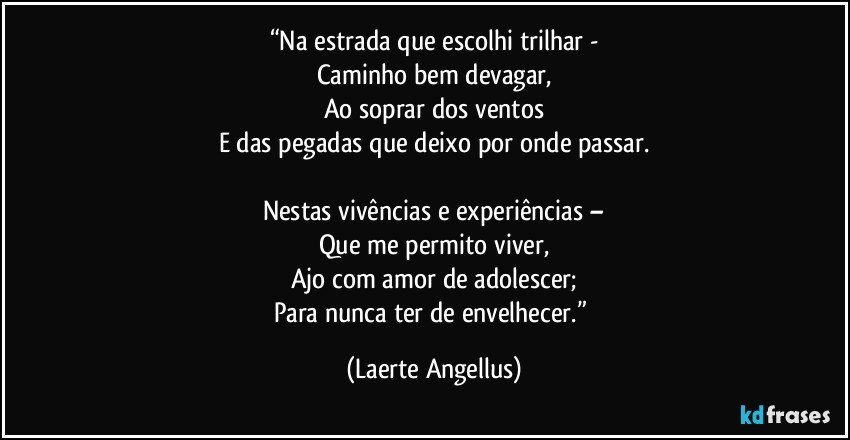 “Na estrada que escolhi trilhar -
Caminho bem devagar,
Ao soprar dos ventos
E das pegadas que deixo por onde passar.

Nestas vivências e experiências –
Que me permito viver,
Ajo com amor de adolescer;
Para nunca ter de envelhecer.” (Laerte Angellus)