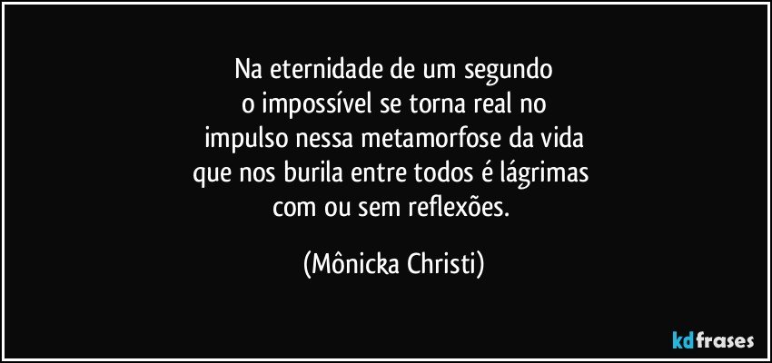 Na eternidade de um segundo
o impossível se torna real no
impulso nessa metamorfose da vida
que nos burila entre todos é lágrimas 
com ou sem reflexões. (Mônicka Christi)