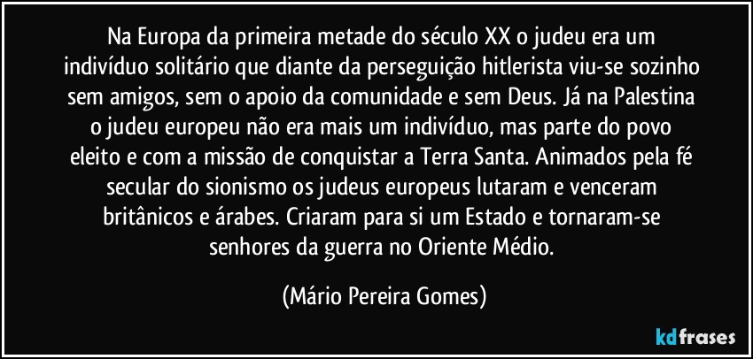 Na Europa da primeira metade do século XX o judeu era um indivíduo solitário que diante da perseguição hitlerista viu-se sozinho sem amigos, sem o apoio da comunidade e sem Deus. Já na Palestina o judeu europeu não era mais um indivíduo, mas parte do povo eleito e com a missão de conquistar a Terra Santa. Animados pela fé secular do sionismo os judeus europeus lutaram e venceram britânicos e árabes. Criaram para si um Estado e tornaram-se senhores da guerra no Oriente Médio. (Mário Pereira Gomes)