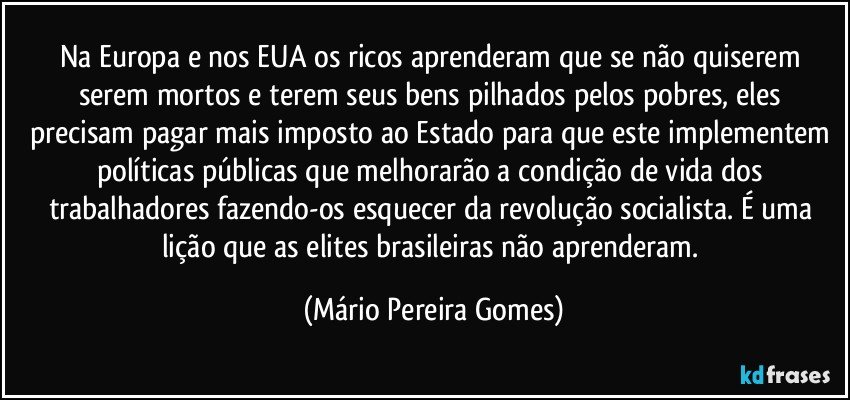 Na Europa e nos EUA os ricos aprenderam que se não quiserem serem mortos e terem seus bens pilhados pelos pobres, eles precisam pagar mais imposto ao Estado para que este implementem políticas públicas que melhorarão a condição de vida dos trabalhadores fazendo-os esquecer da revolução socialista. É uma lição que as elites brasileiras não aprenderam. (Mário Pereira Gomes)