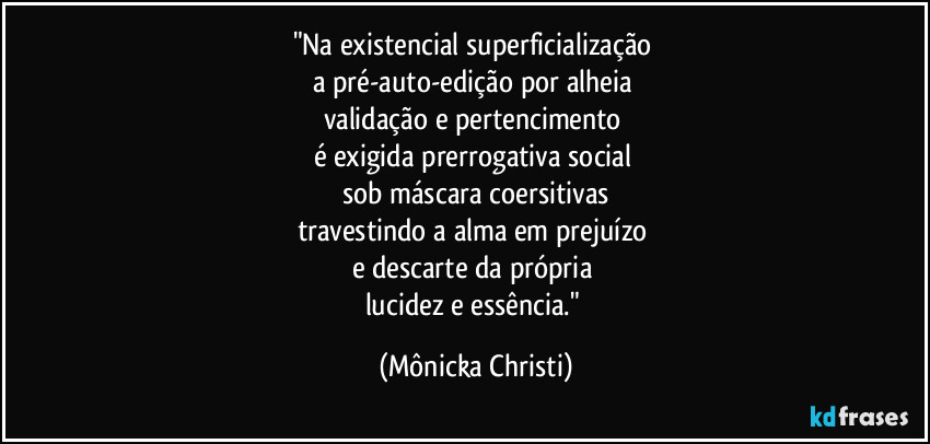 "Na existencial superficialização 
a pré-auto-edição por alheia 
validação e pertencimento 
é exigida prerrogativa social 
sob máscara coersitivas
travestindo a alma em prejuízo 
e descarte da própria 
lucidez e essência." (Mônicka Christi)