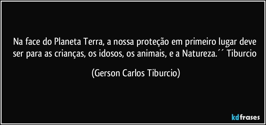 Na face do Planeta Terra, a nossa proteção em primeiro lugar deve ser para as crianças, os idosos, os animais, e a Natureza.´´ Tiburcio (Gerson Carlos Tiburcio)