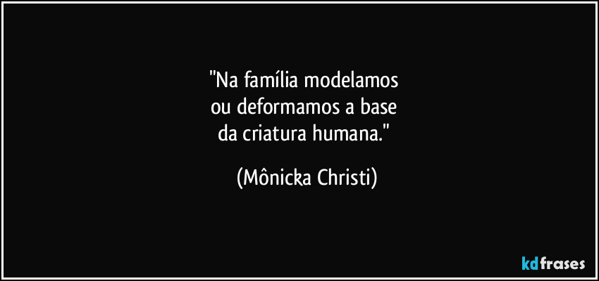 "Na família modelamos
ou deformamos a base
da criatura humana." (Mônicka Christi)