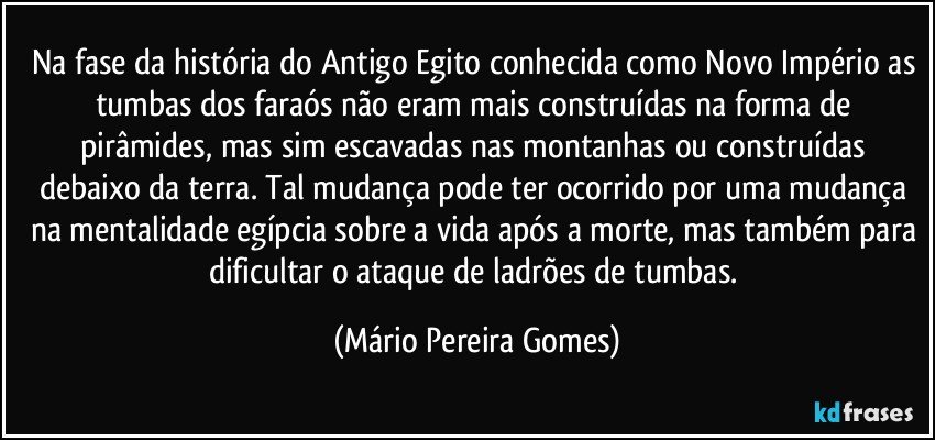 Na fase da história do Antigo Egito conhecida como Novo Império as tumbas dos faraós não eram mais construídas na forma de pirâmides, mas sim escavadas nas montanhas ou construídas debaixo da terra. Tal mudança pode ter ocorrido por uma mudança na mentalidade egípcia sobre a vida após a morte, mas também para dificultar o ataque de ladrões de tumbas. (Mário Pereira Gomes)