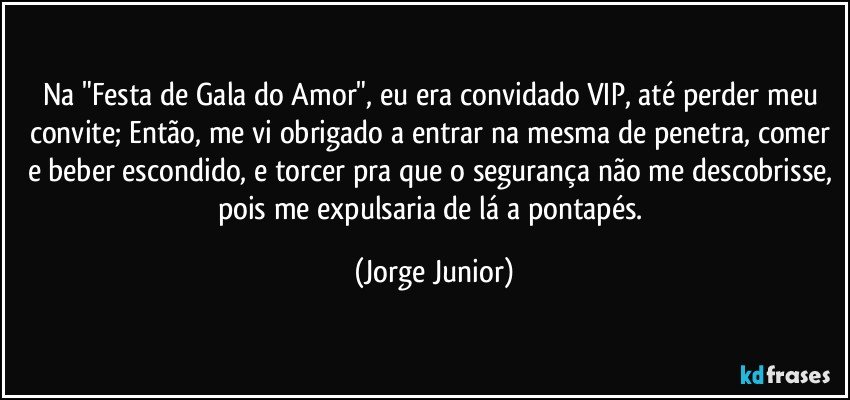 Na "Festa de Gala do Amor", eu era convidado VIP, até perder meu convite; Então, me vi obrigado a entrar na mesma de penetra, comer e beber escondido, e torcer pra que o segurança não me descobrisse, pois me expulsaria de lá a pontapés. (Jorge Junior)