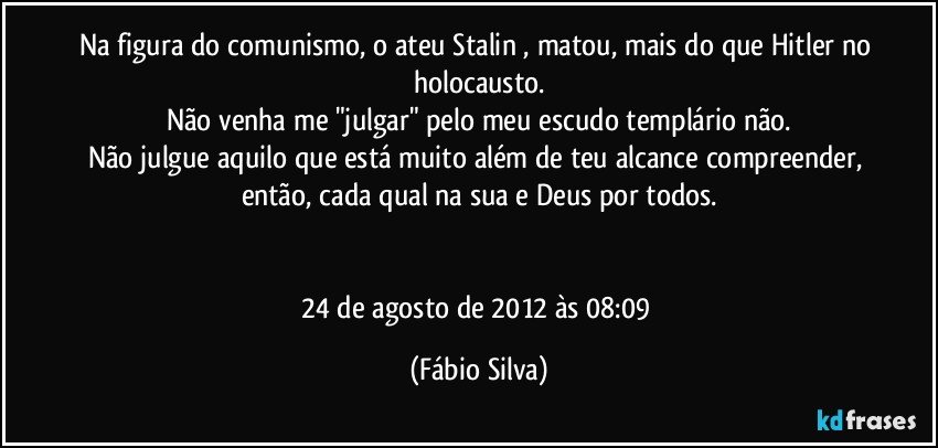 Na figura do comunismo, o ateu Stalin , matou, mais do que Hitler no holocausto.
Não venha me "julgar" pelo meu escudo templário não.
Não julgue aquilo que está muito além de teu alcance compreender, então, cada qual na sua e Deus por todos.


24 de agosto de 2012 às 08:09 (Fábio Silva)