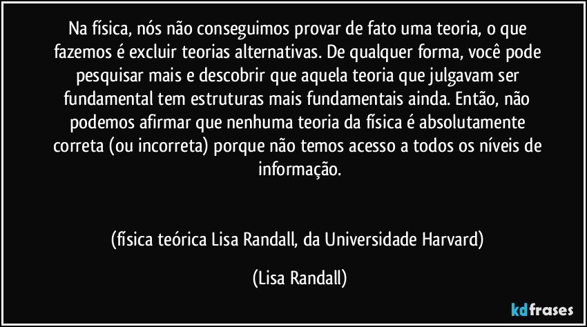 Na física, nós não conseguimos provar de fato uma teoria, o que fazemos é excluir teorias alternativas. De qualquer forma, você pode pesquisar mais e descobrir que aquela teoria que julgavam ser fundamental tem estruturas mais fundamentais ainda. Então, não podemos afirmar que nenhuma teoria da física é absolutamente correta (ou incorreta) porque não temos acesso a todos os níveis de informação.


(física teórica Lisa Randall, da Universidade Harvard) (Lisa Randall)