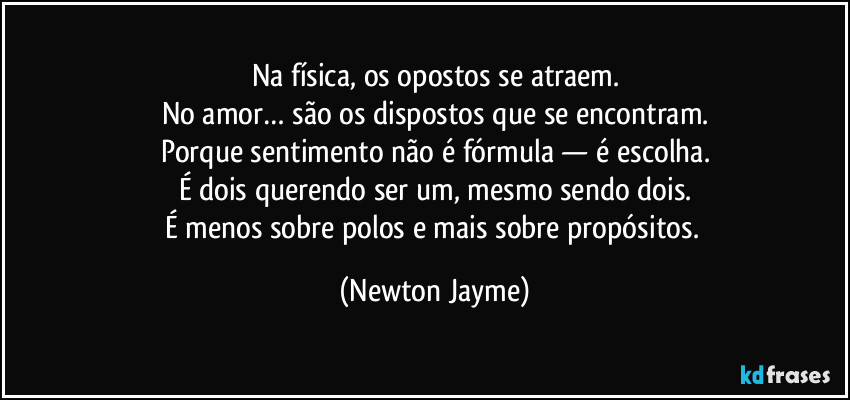 Na física, os opostos se atraem.
No amor… são os dispostos que se encontram.
Porque sentimento não é fórmula — é escolha.
É dois querendo ser um, mesmo sendo dois.
É menos sobre polos e mais sobre propósitos. (Newton Jayme)