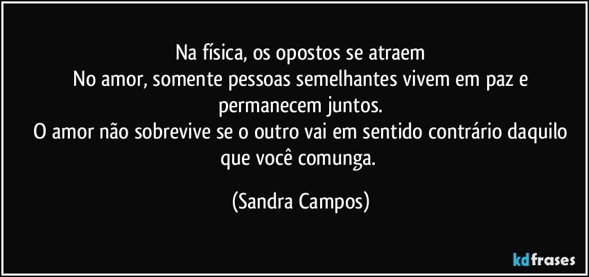 Na física, os opostos se atraem
 No amor, somente pessoas semelhantes vivem em paz e permanecem juntos.
 O amor não sobrevive se o outro vai em sentido contrário daquilo que você comunga. (Sandra Campos)