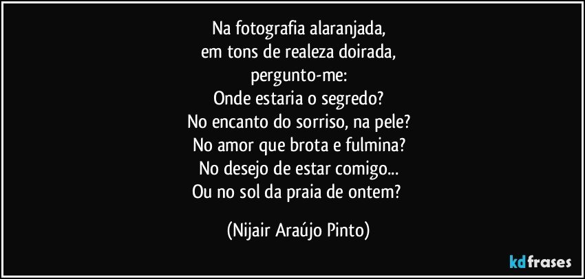 Na fotografia alaranjada,
em tons de realeza doirada,
pergunto-me:
Onde estaria o segredo?
No encanto do sorriso, na pele?
No amor que brota e fulmina?
No desejo de estar comigo...
Ou no sol da praia de ontem? (Nijair Araújo Pinto)