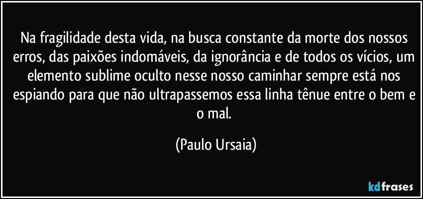 Na fragilidade desta vida, na busca constante da morte dos nossos erros, das paixões indomáveis, da ignorância e de todos os vícios, um elemento sublime oculto nesse nosso caminhar sempre está nos espiando para que não ultrapassemos essa linha tênue entre o bem e o mal. (Paulo Ursaia)