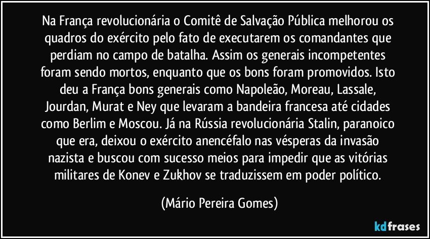 Na França revolucionária o Comitê de Salvação Pública melhorou os quadros do exército pelo fato de executarem os comandantes que perdiam no campo de batalha. Assim os generais incompetentes foram sendo mortos, enquanto que os bons foram promovidos. Isto deu a França bons generais como Napoleão, Moreau, Lassale, Jourdan, Murat e Ney que levaram a bandeira francesa até cidades como Berlim e Moscou. Já na Rússia revolucionária Stalin, paranoico que era, deixou o exército anencéfalo nas vésperas da invasão nazista e buscou com sucesso meios para impedir que as vitórias militares de Konev e Zukhov se traduzissem em poder político. (Mário Pereira Gomes)