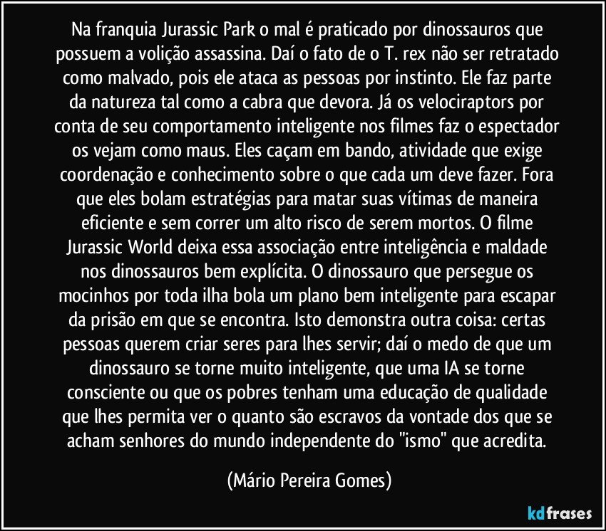 Na franquia Jurassic Park o mal é praticado por dinossauros que possuem a volição assassina. Daí o fato de o T. rex não ser retratado como malvado, pois ele ataca as pessoas por instinto. Ele faz parte da natureza tal como a cabra que devora. Já os velociraptors por conta de seu comportamento inteligente nos filmes faz o espectador os vejam como maus. Eles caçam em bando, atividade que exige coordenação e conhecimento sobre o que cada um deve fazer. Fora que eles bolam estratégias para matar suas vítimas de maneira eficiente e sem correr um alto risco de serem mortos. O filme Jurassic World deixa essa associação entre inteligência e maldade nos dinossauros bem explícita. O dinossauro que persegue os mocinhos por toda ilha bola um plano bem inteligente para escapar da prisão em que se encontra. Isto demonstra outra coisa: certas pessoas querem criar seres para lhes servir; daí o medo de que um dinossauro se torne muito inteligente, que uma IA se torne consciente ou que os pobres tenham uma educação de qualidade que lhes permita ver o quanto são escravos da vontade dos que se acham senhores do mundo independente do "ismo" que acredita. (Mário Pereira Gomes)