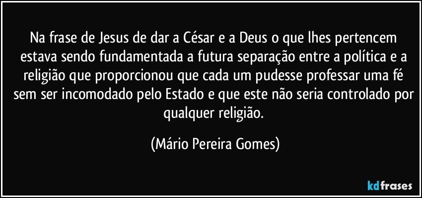 Na frase de Jesus de dar a César e a Deus o que lhes pertencem estava sendo fundamentada a futura separação entre a política e a religião que proporcionou que cada um pudesse professar uma fé sem ser incomodado pelo Estado e que este não seria controlado por qualquer religião. (Mário Pereira Gomes)