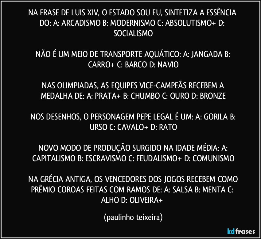 NA FRASE DE LUIS XIV, O ESTADO SOU EU, SINTETIZA A ESSÊNCIA DO: A: ARCADISMO  B: MODERNISMO  C: ABSOLUTISMO+  D: SOCIALISMO

 NÃO É UM MEIO DE TRANSPORTE AQUÁTICO: A: JANGADA  B: CARRO+  C: BARCO  D: NAVIO

 NAS OLIMPIADAS, AS EQUIPES VICE-CAMPEÃS  RECEBEM A MEDALHA DE: A: PRATA+  B: CHUMBO  C: OURO  D: BRONZE

 NOS DESENHOS, O PERSONAGEM PEPE LEGAL É UM: A: GORILA  B: URSO  C: CAVALO+  D: RATO

 NOVO MODO DE PRODUÇÃO SURGIDO NA IDADE MÉDIA: A: CAPITALISMO  B: ESCRAVISMO  C: FEUDALISMO+  D: COMUNISMO

 NA GRÉCIA ANTIGA, OS VENCEDORES DOS JOGOS RECEBEM COMO PRÊMIO COROAS FEITAS COM RAMOS DE: A: SALSA   B: MENTA  C: ALHO  D: OLIVEIRA+ (paulinho teixeira)